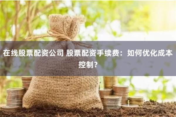 在线股票配资公司 股票配资手续费：如何优化成本控制？