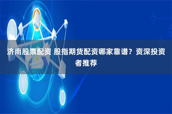 济南股票配资 股指期货配资哪家靠谱？资深投资者推荐