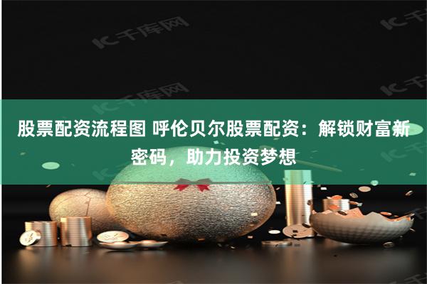 股票配资流程图 呼伦贝尔股票配资：解锁财富新密码，助力投资梦想