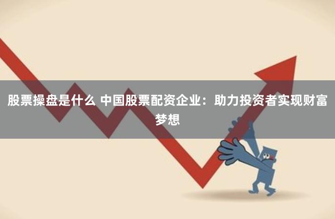 股票操盘是什么 中国股票配资企业：助力投资者实现财富梦想