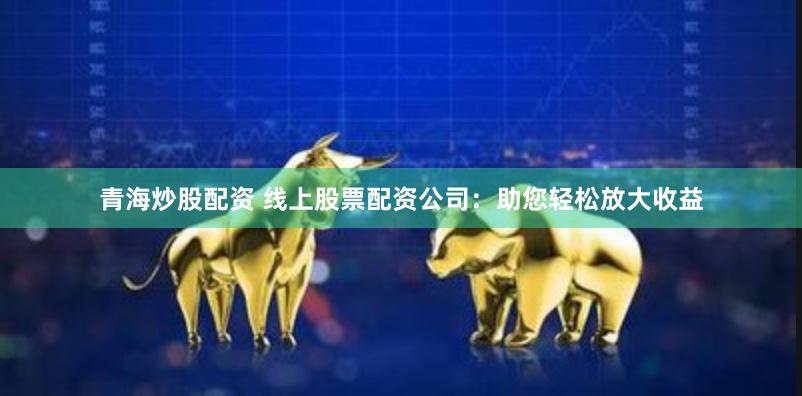 青海炒股配资 线上股票配资公司：助您轻松放大收益