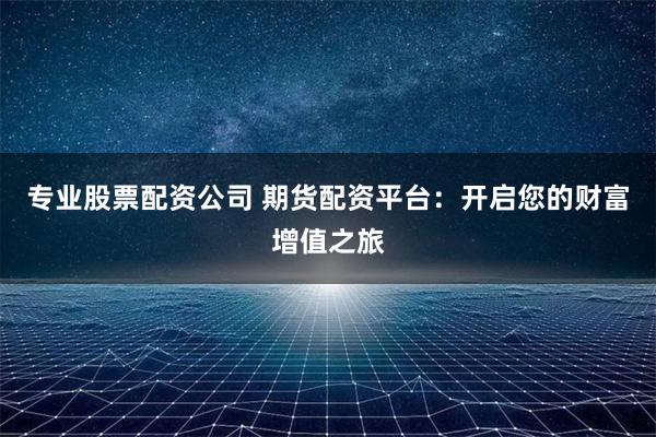 专业股票配资公司 期货配资平台：开启您的财富增值之旅