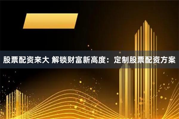 股票配资来大 解锁财富新高度：定制股票配资方案