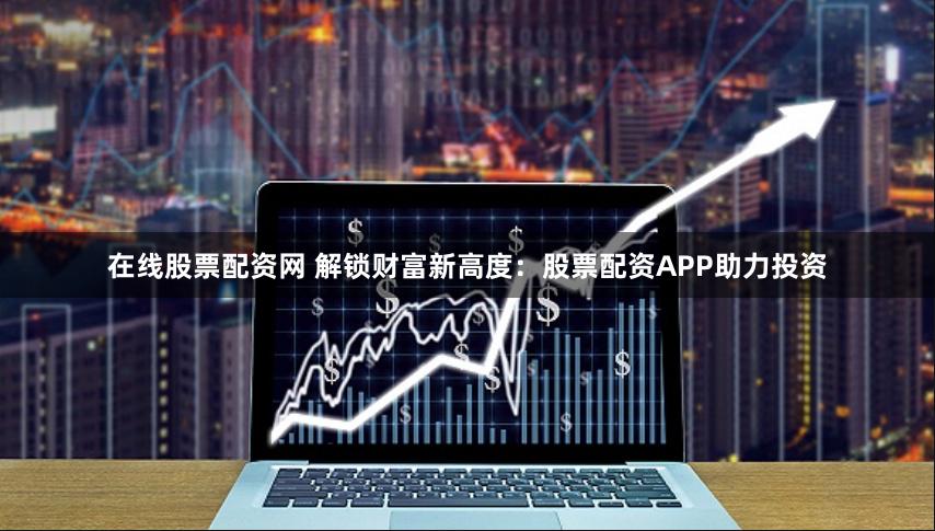 在线股票配资网 解锁财富新高度：股票配资APP助力投资