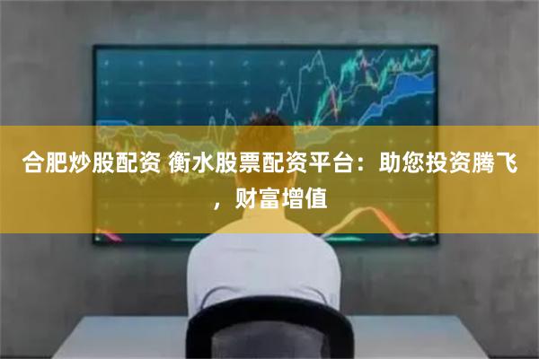 合肥炒股配资 衡水股票配资平台：助您投资腾飞，财富增值