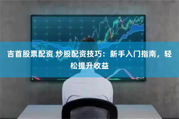吉首股票配资 炒股配资技巧：新手入门指南，轻松提升收益