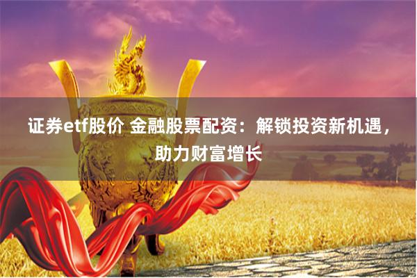证券etf股价 金融股票配资：解锁投资新机遇，助力财富增长