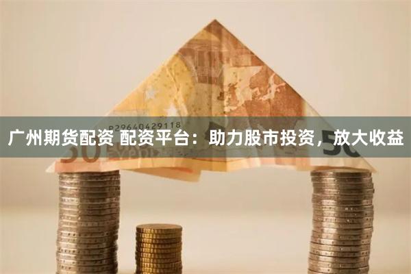 广州期货配资 配资平台：助力股市投资，放大收益