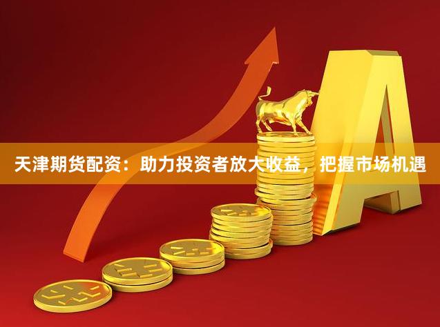 天津期货配资：助力投资者放大收益，把握市场机遇