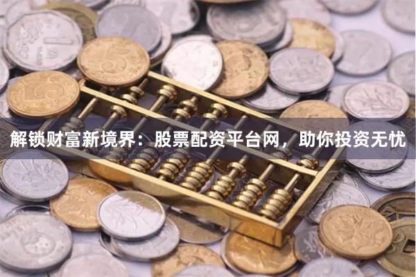 解锁财富新境界：股票配资平台网，助你投资无忧