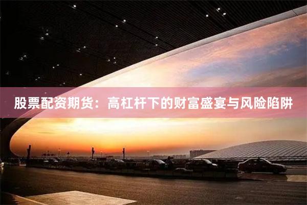 股票配资期货：高杠杆下的财富盛宴与风险陷阱