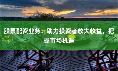 股票配资业务:助力投资者放大收益,把握市场机遇
