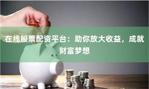 在线股票配资平台：助你放大收益，成就财富梦想