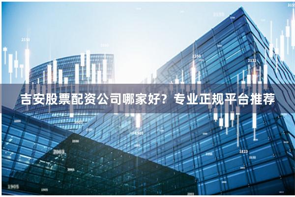 吉安股票配资公司哪家好？专业正规平台推荐